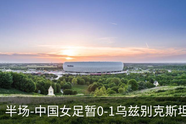 半场-中国女足暂0-1乌兹别克斯坦 潘红艳扑球不远达达博耶娃破门