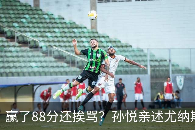 赢了88分还挨骂？孙悦亲述尤纳斯中场下死命令，唐正东两罚全丢，教练黑脸怒骂！